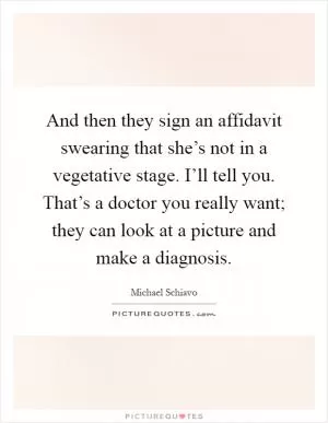 And then they sign an affidavit swearing that she’s not in a vegetative stage. I’ll tell you. That’s a doctor you really want; they can look at a picture and make a diagnosis Picture Quote #1