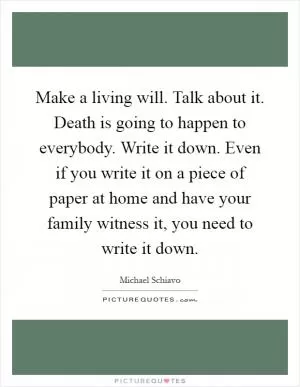 Make a living will. Talk about it. Death is going to happen to everybody. Write it down. Even if you write it on a piece of paper at home and have your family witness it, you need to write it down Picture Quote #1