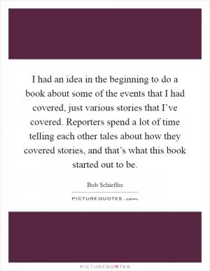 I had an idea in the beginning to do a book about some of the events that I had covered, just various stories that I’ve covered. Reporters spend a lot of time telling each other tales about how they covered stories, and that’s what this book started out to be Picture Quote #1