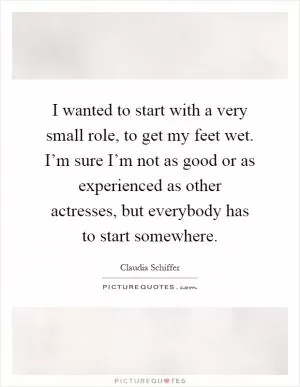 I wanted to start with a very small role, to get my feet wet. I’m sure I’m not as good or as experienced as other actresses, but everybody has to start somewhere Picture Quote #1