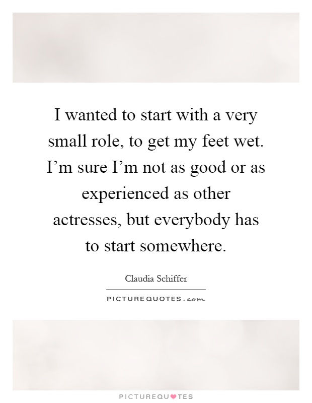 I wanted to start with a very small role, to get my feet wet. I'm sure I'm not as good or as experienced as other actresses, but everybody has to start somewhere Picture Quote #1