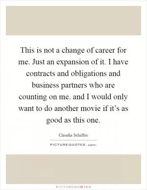 This is not a change of career for me. Just an expansion of it. I have contracts and obligations and business partners who are counting on me. and I would only want to do another movie if it’s as good as this one Picture Quote #1