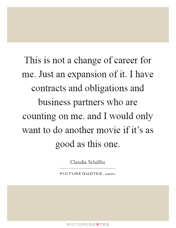 This is not a change of career for me. Just an expansion of it. I have contracts and obligations and business partners who are counting on me. and I would only want to do another movie if it's as good as this one Picture Quote #1