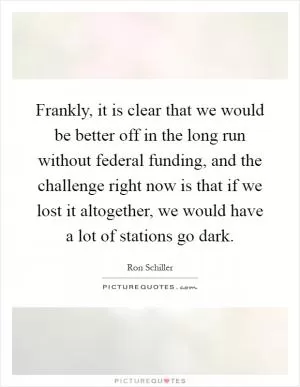 Frankly, it is clear that we would be better off in the long run without federal funding, and the challenge right now is that if we lost it altogether, we would have a lot of stations go dark Picture Quote #1