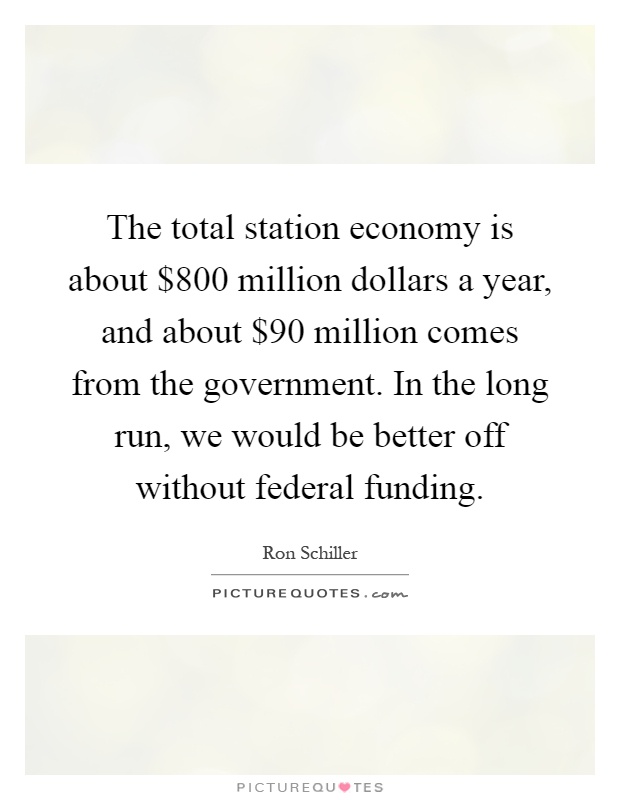 The total station economy is about $800 million dollars a year, and about $90 million comes from the government. In the long run, we would be better off without federal funding Picture Quote #1