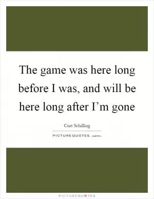 The game was here long before I was, and will be here long after I’m gone Picture Quote #1