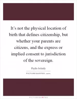 It’s not the physical location of birth that defines citizenship, but whether your parents are citizens, and the express or implied consent to jurisdiction of the sovereign Picture Quote #1