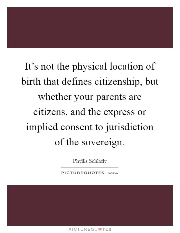 It's not the physical location of birth that defines citizenship, but whether your parents are citizens, and the express or implied consent to jurisdiction of the sovereign Picture Quote #1
