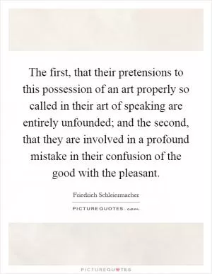 The first, that their pretensions to this possession of an art properly so called in their art of speaking are entirely unfounded; and the second, that they are involved in a profound mistake in their confusion of the good with the pleasant Picture Quote #1