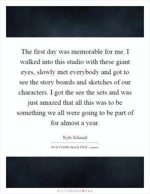 The first day was memorable for me. I walked into this studio with these giant eyes, slowly met everybody and got to see the story boards and sketches of our characters. I got the see the sets and was just amazed that all this was to be something we all were going to be part of for almost a year Picture Quote #1