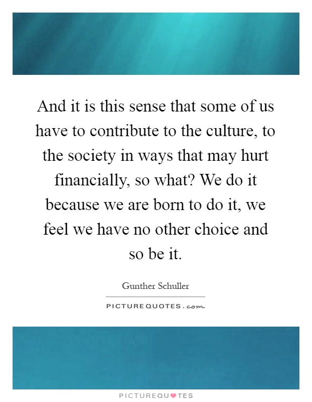 And it is this sense that some of us have to contribute to the culture, to the society in ways that may hurt financially, so what? We do it because we are born to do it, we feel we have no other choice and so be it Picture Quote #1