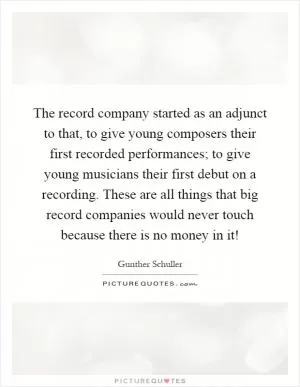 The record company started as an adjunct to that, to give young composers their first recorded performances; to give young musicians their first debut on a recording. These are all things that big record companies would never touch because there is no money in it! Picture Quote #1
