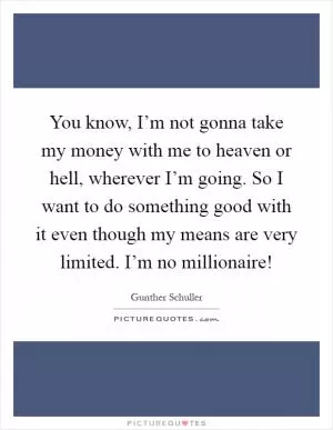 You know, I’m not gonna take my money with me to heaven or hell, wherever I’m going. So I want to do something good with it even though my means are very limited. I’m no millionaire! Picture Quote #1