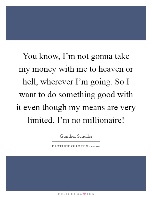 You know, I'm not gonna take my money with me to heaven or hell, wherever I'm going. So I want to do something good with it even though my means are very limited. I'm no millionaire! Picture Quote #1