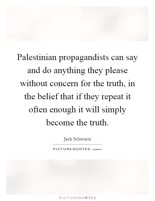 Palestinian propagandists can say and do anything they please without concern for the truth, in the belief that if they repeat it often enough it will simply become the truth Picture Quote #1
