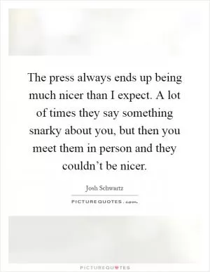 The press always ends up being much nicer than I expect. A lot of times they say something snarky about you, but then you meet them in person and they couldn’t be nicer Picture Quote #1