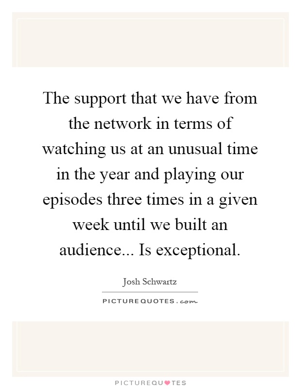 The support that we have from the network in terms of watching us at an unusual time in the year and playing our episodes three times in a given week until we built an audience... Is exceptional Picture Quote #1
