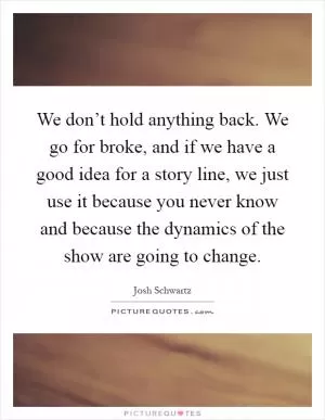 We don’t hold anything back. We go for broke, and if we have a good idea for a story line, we just use it because you never know and because the dynamics of the show are going to change Picture Quote #1