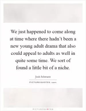 We just happened to come along at time where there hadn’t been a new young adult drama that also could appeal to adults as well in quite some time. We sort of found a little bit of a niche Picture Quote #1
