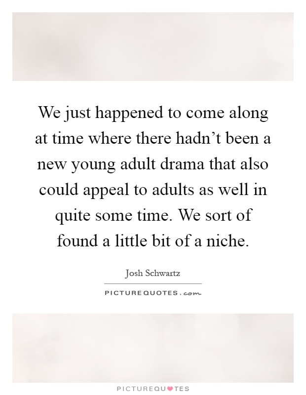 We just happened to come along at time where there hadn't been a new young adult drama that also could appeal to adults as well in quite some time. We sort of found a little bit of a niche Picture Quote #1