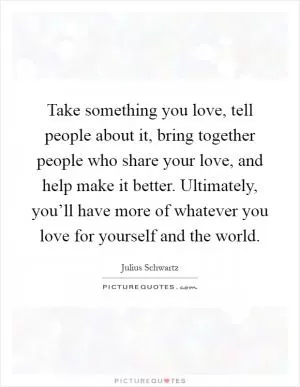 Take something you love, tell people about it, bring together people who share your love, and help make it better. Ultimately, you’ll have more of whatever you love for yourself and the world Picture Quote #1