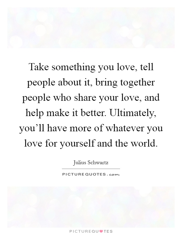 Take something you love, tell people about it, bring together people who share your love, and help make it better. Ultimately, you'll have more of whatever you love for yourself and the world Picture Quote #1