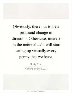 Obviously, there has to be a profound change in direction. Otherwise, interest on the national debt will start eating up virtually every penny that we have Picture Quote #1