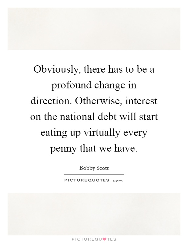 Obviously, there has to be a profound change in direction. Otherwise, interest on the national debt will start eating up virtually every penny that we have Picture Quote #1
