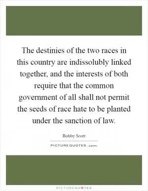 The destinies of the two races in this country are indissolubly linked together, and the interests of both require that the common government of all shall not permit the seeds of race hate to be planted under the sanction of law Picture Quote #1
