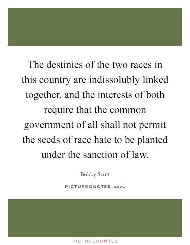 The destinies of the two races in this country are indissolubly linked together, and the interests of both require that the common government of all shall not permit the seeds of race hate to be planted under the sanction of law Picture Quote #1