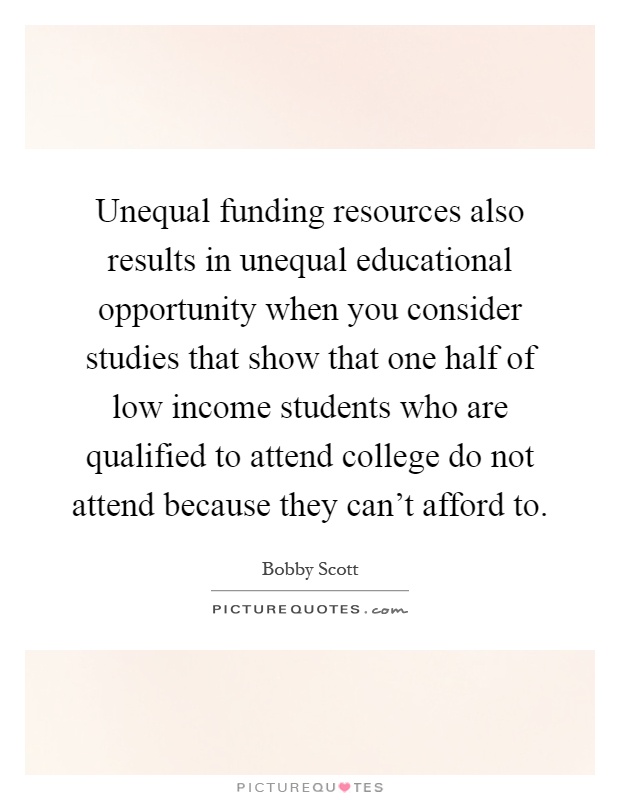 Unequal funding resources also results in unequal educational opportunity when you consider studies that show that one half of low income students who are qualified to attend college do not attend because they can't afford to Picture Quote #1