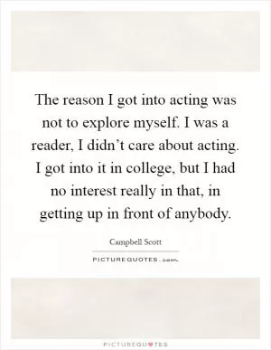 The reason I got into acting was not to explore myself. I was a reader, I didn’t care about acting. I got into it in college, but I had no interest really in that, in getting up in front of anybody Picture Quote #1
