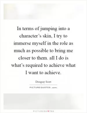 In terms of jumping into a character’s skin, I try to immerse myself in the role as much as possible to bring me closer to them. all I do is what’s required to achieve what I want to achieve Picture Quote #1