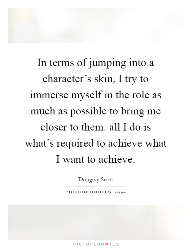 In terms of jumping into a character's skin, I try to immerse myself in the role as much as possible to bring me closer to them. all I do is what's required to achieve what I want to achieve Picture Quote #1