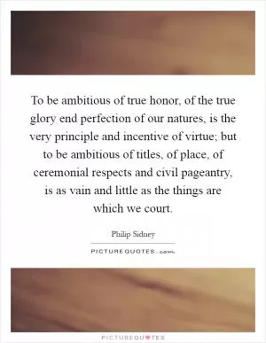To be ambitious of true honor, of the true glory end perfection of our natures, is the very principle and incentive of virtue; but to be ambitious of titles, of place, of ceremonial respects and civil pageantry, is as vain and little as the things are which we court Picture Quote #1