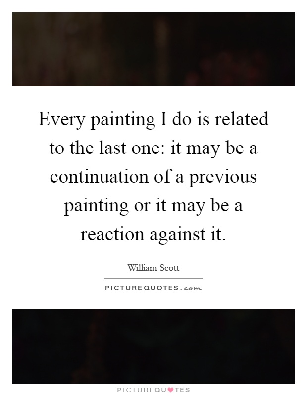 Every painting I do is related to the last one: it may be a continuation of a previous painting or it may be a reaction against it Picture Quote #1