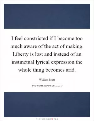 I feel constricted if I become too much aware of the act of making. Liberty is lost and instead of an instinctual lyrical expression the whole thing becomes arid Picture Quote #1