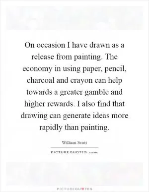 On occasion I have drawn as a release from painting. The economy in using paper, pencil, charcoal and crayon can help towards a greater gamble and higher rewards. I also find that drawing can generate ideas more rapidly than painting Picture Quote #1
