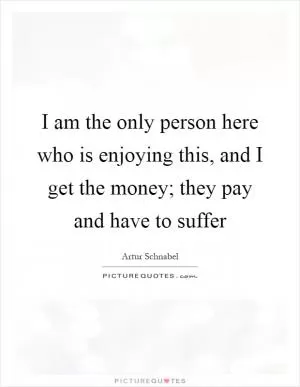 I am the only person here who is enjoying this, and I get the money; they pay and have to suffer Picture Quote #1