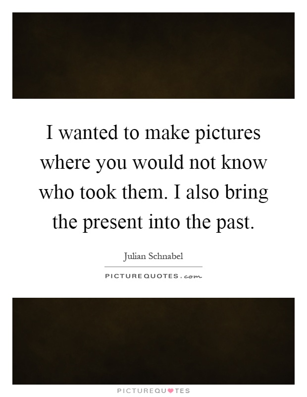 I wanted to make pictures where you would not know who took them. I also bring the present into the past Picture Quote #1