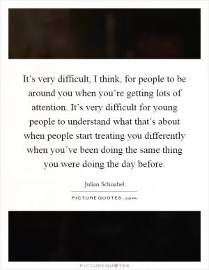 It’s very difficult, I think, for people to be around you when you’re getting lots of attention. It’s very difficult for young people to understand what that’s about when people start treating you differently when you’ve been doing the same thing you were doing the day before Picture Quote #1