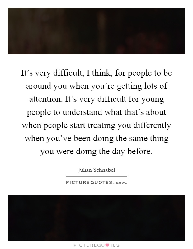 It's very difficult, I think, for people to be around you when you're getting lots of attention. It's very difficult for young people to understand what that's about when people start treating you differently when you've been doing the same thing you were doing the day before Picture Quote #1