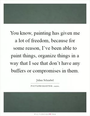 You know, painting has given me a lot of freedom, because for some reason, I’ve been able to paint things, organize things in a way that I see that don’t have any buffers or compromises in them Picture Quote #1