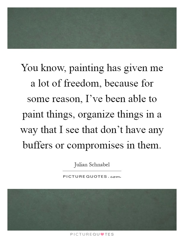 You know, painting has given me a lot of freedom, because for some reason, I've been able to paint things, organize things in a way that I see that don't have any buffers or compromises in them Picture Quote #1