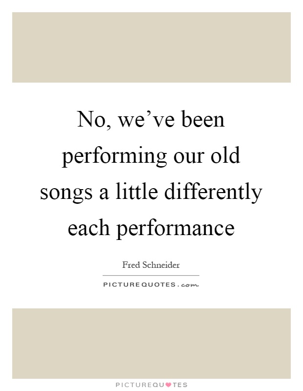 No, we've been performing our old songs a little differently each performance Picture Quote #1