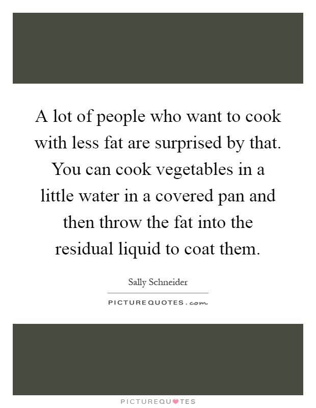 A lot of people who want to cook with less fat are surprised by that. You can cook vegetables in a little water in a covered pan and then throw the fat into the residual liquid to coat them Picture Quote #1
