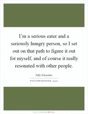 I’m a serious eater and a seriously hungry person, so I set out on that path to figure it out for myself, and of course it really resonated with other people Picture Quote #1