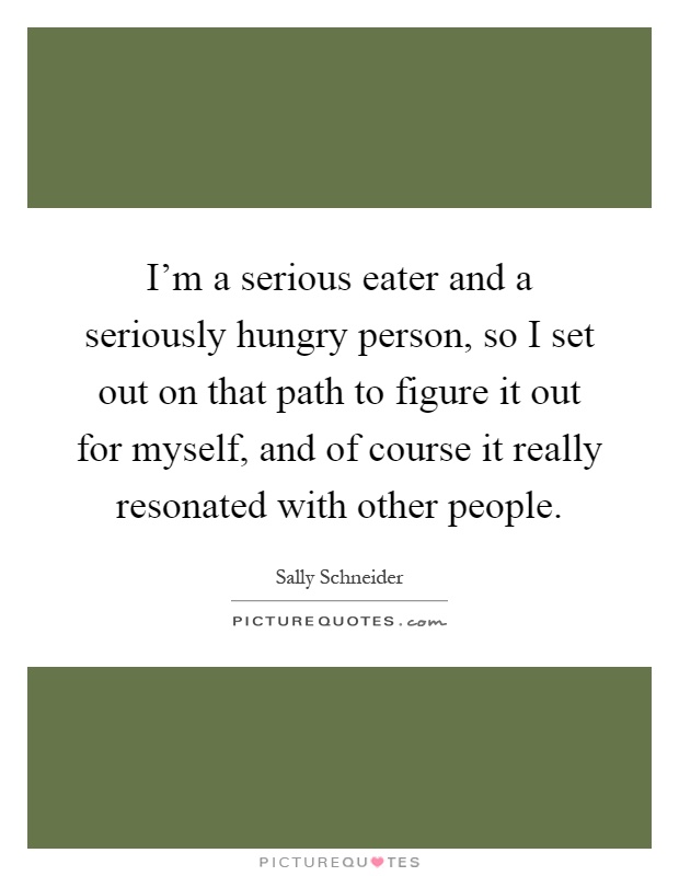 I'm a serious eater and a seriously hungry person, so I set out on that path to figure it out for myself, and of course it really resonated with other people Picture Quote #1