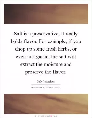 Salt is a preservative. It really holds flavor. For example, if you chop up some fresh herbs, or even just garlic, the salt will extract the moisture and preserve the flavor Picture Quote #1
