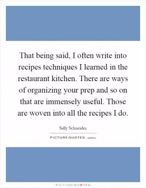 That being said, I often write into recipes techniques I learned in the restaurant kitchen. There are ways of organizing your prep and so on that are immensely useful. Those are woven into all the recipes I do Picture Quote #1